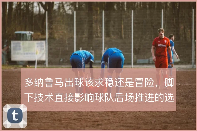 多纳鲁马出球该求稳还是冒险，脚下技术直接影响球队后场推进的选择