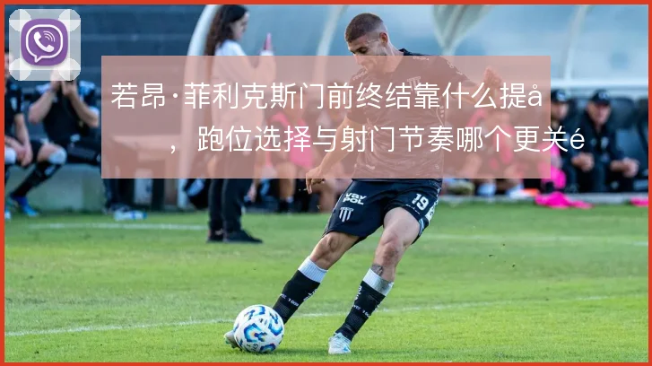 若昂·菲利克斯门前终结靠什么提升,跑位选择与射门节奏哪个更关键
