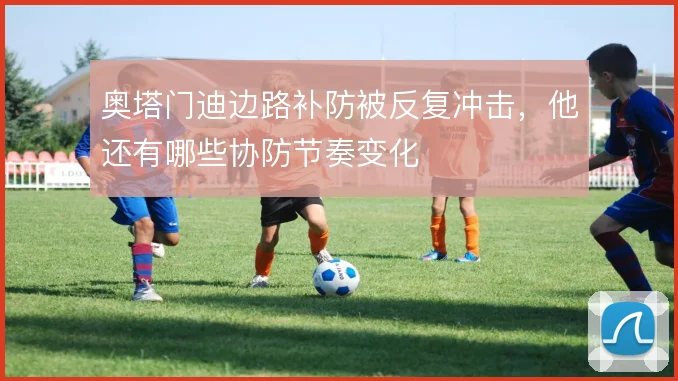 奥塔门迪边路补防被反复冲击,他还有哪些协防节奏变化