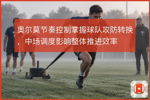奥尔莫节奏控制掌握球队攻防转换,中场调度影响整体推进效率
