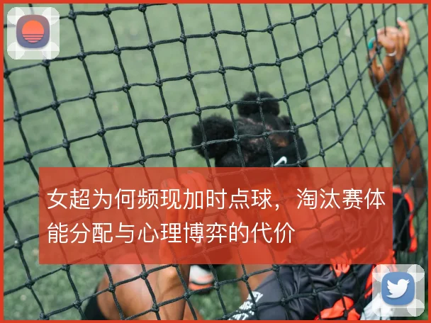 女超为何频现加时点球,淘汰赛体能分配与心理博弈的代价