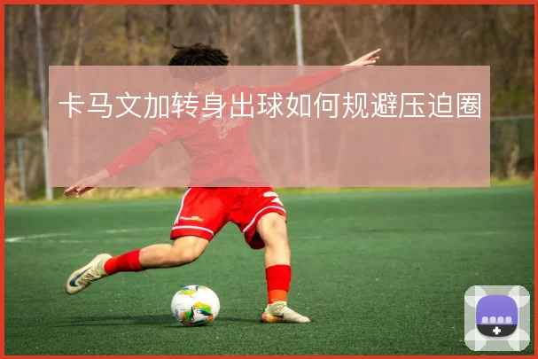 卡马文加转身出球如何规避压迫圈