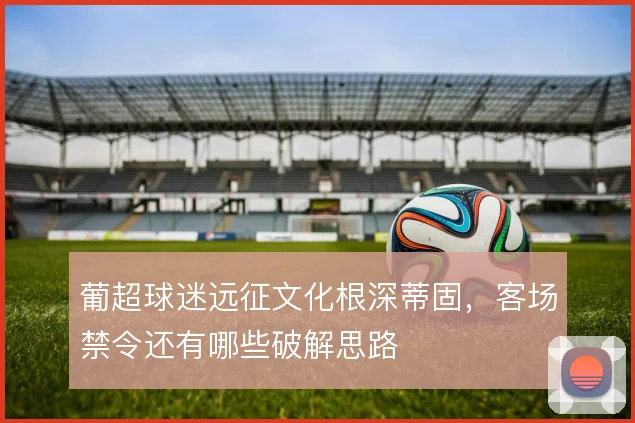 葡超球迷远征文化根深蒂固，客场禁令还有哪些破解思路