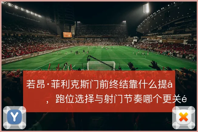 若昂·菲利克斯门前终结靠什么提升,跑位选择与射门节奏哪个更关键
