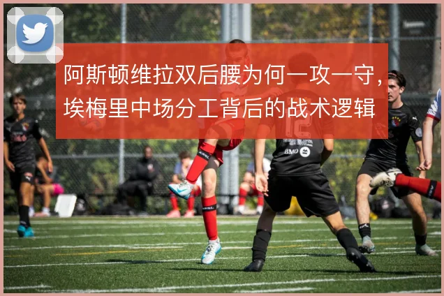 阿斯顿维拉双后腰为何一攻一守，埃梅里中场分工背后的战术逻辑