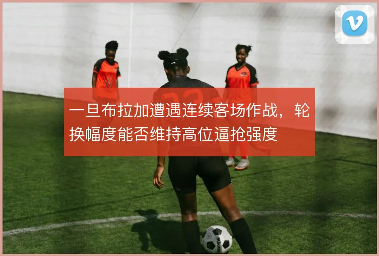 一旦布拉加遭遇连续客场作战,轮换幅度能否维持高位逼抢强度