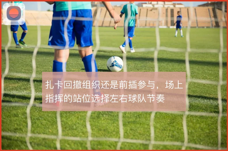 扎卡回撤组织还是前插参与,场上指挥的站位选择左右球队节奏