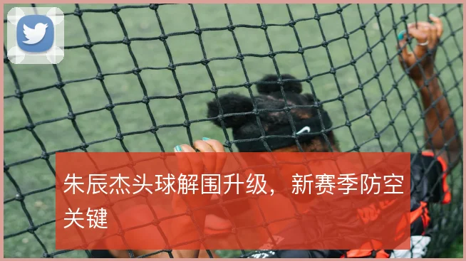 朱辰杰头球解围升级,新赛季防空关键