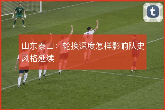 山东泰山:轮换深度怎样影响队史风格延续
