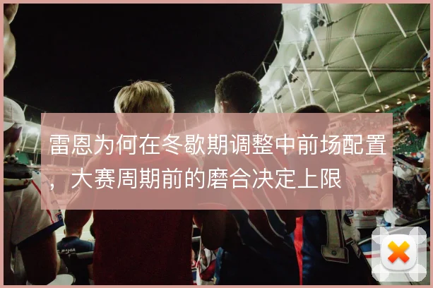 雷恩为何在冬歇期调整中前场配置,大赛周期前的磨合决定上限