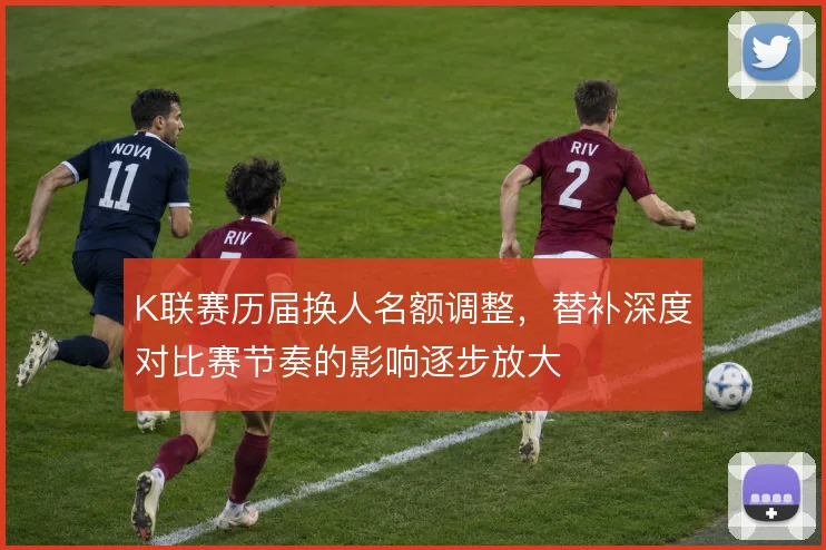 K联赛历届换人名额调整,替补深度对比赛节奏的影响逐步放大