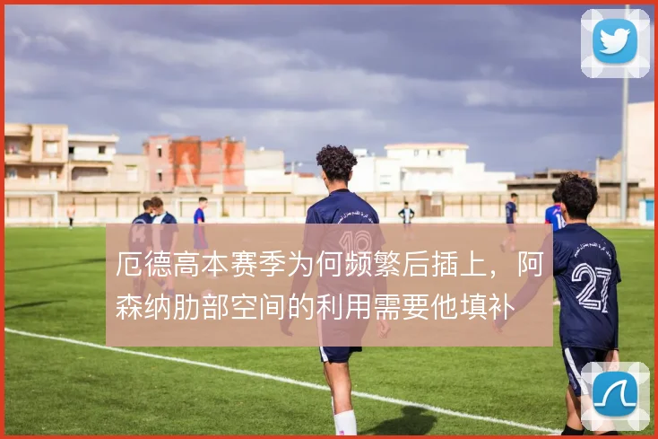 厄德高本赛季为何频繁后插上,阿森纳肋部空间的利用需要他填补