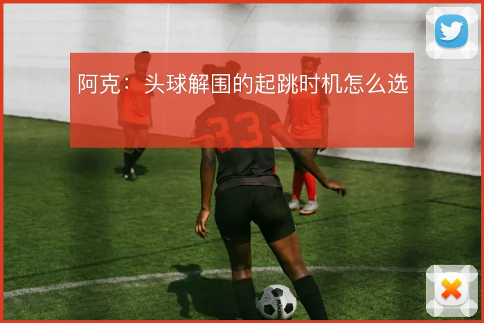 阿克:头球解围的起跳时机怎么选