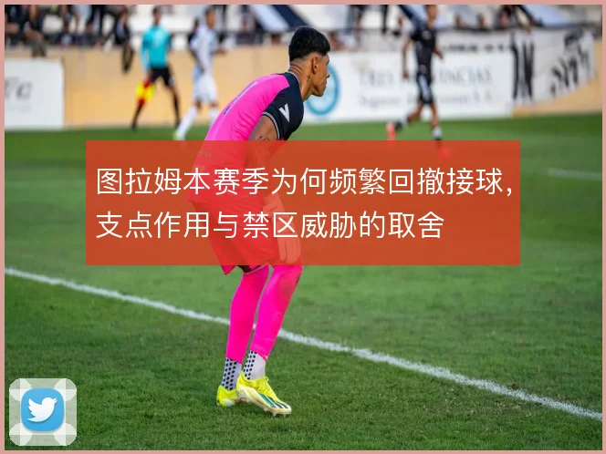 图拉姆本赛季为何频繁回撤接球,支点作用与禁区威胁的取舍