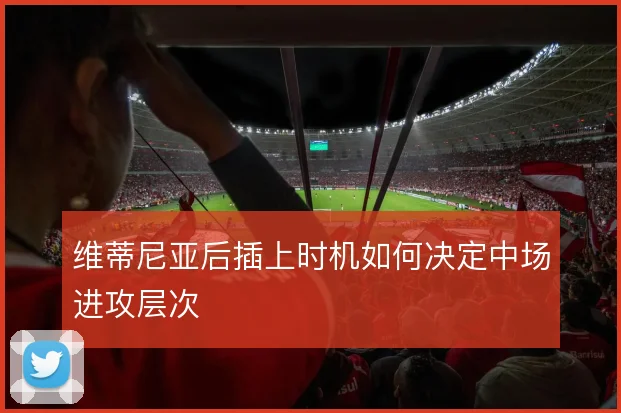 维蒂尼亚后插上时机如何决定中场进攻层次