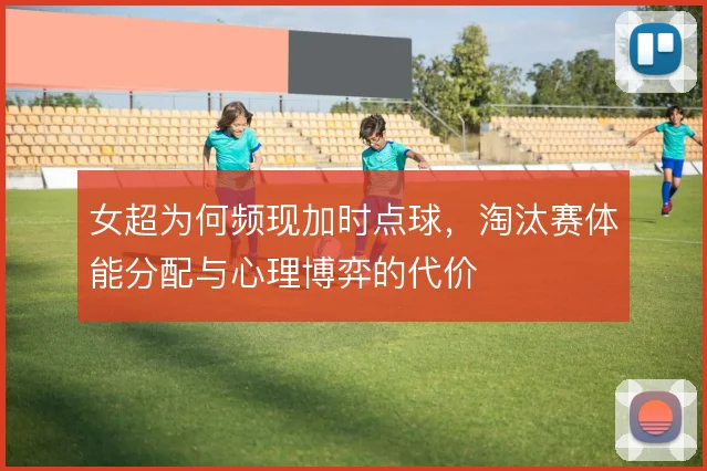 女超为何频现加时点球,淘汰赛体能分配与心理博弈的代价