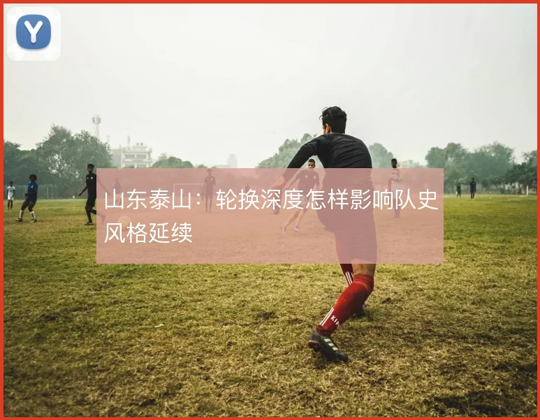 山东泰山:轮换深度怎样影响队史风格延续