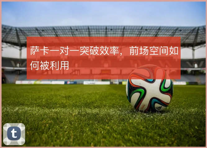萨卡一对一突破效率,前场空间如何被利用