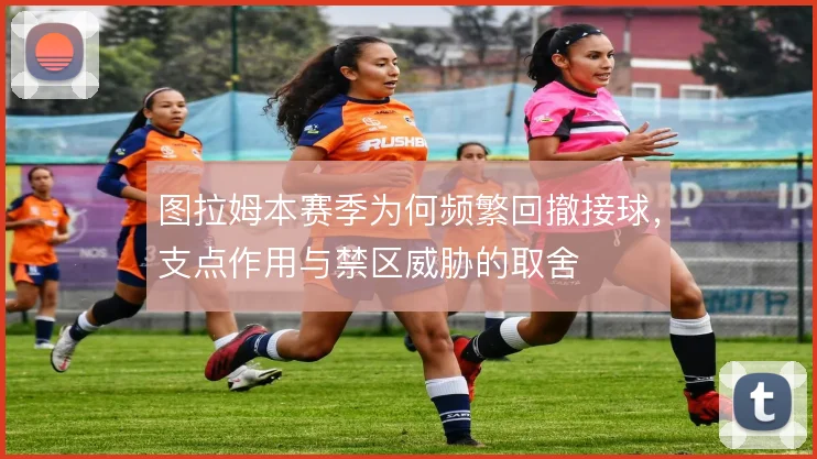 图拉姆本赛季为何频繁回撤接球,支点作用与禁区威胁的取舍