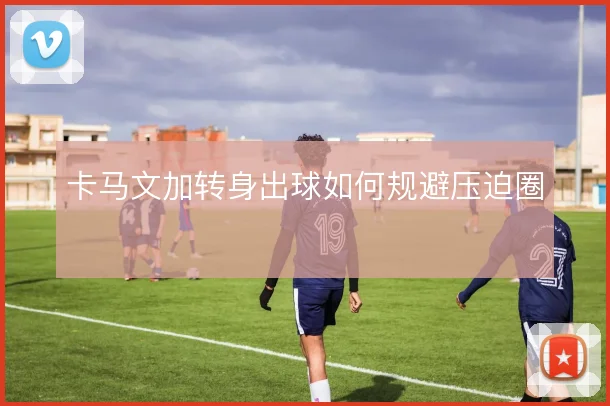 卡马文加转身出球如何规避压迫圈